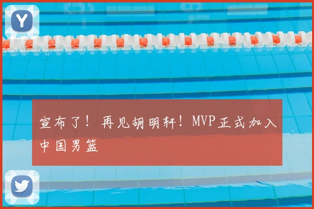 宣布了！再见胡明轩！MVP正式加入中国男篮
