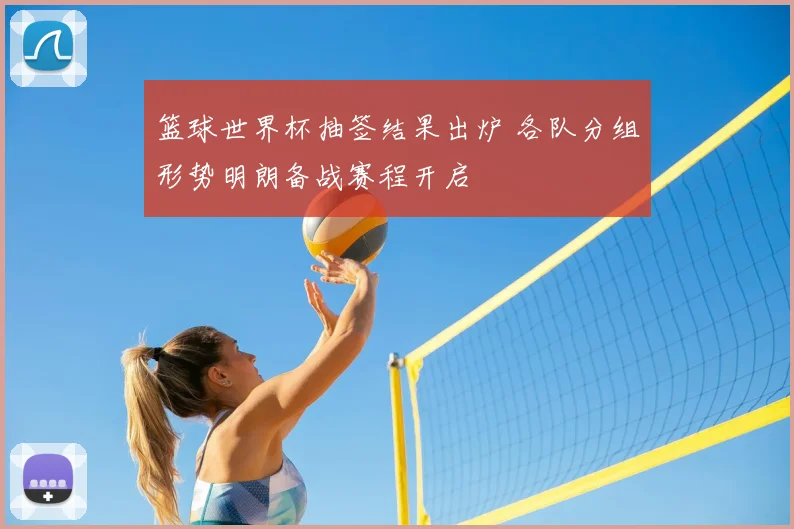 篮球世界杯抽签结果出炉 各队分组形势明朗备战赛程开启