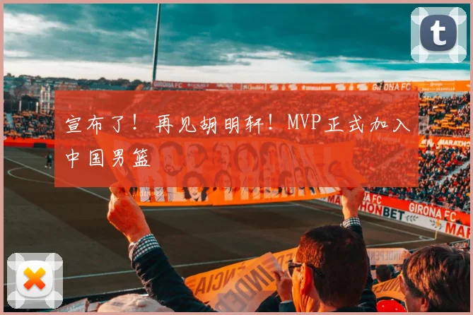 宣布了!再见胡明轩!MVP正式加入中国男篮