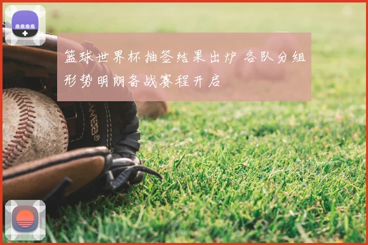 篮球世界杯抽签结果出炉 各队分组形势明朗备战赛程开启