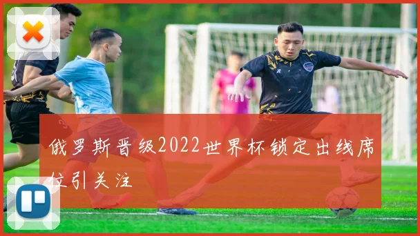俄罗斯晋级2022世界杯锁定出线席位引关注