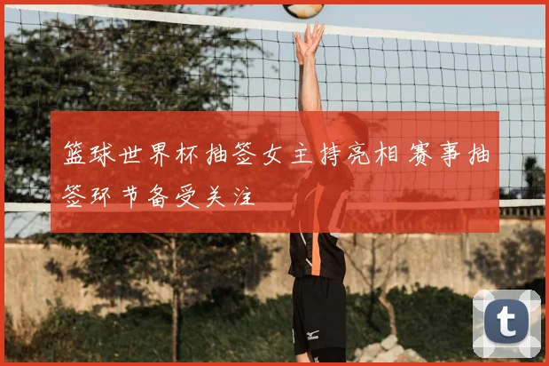 篮球世界杯抽签女主持亮相 赛事抽签环节备受关注