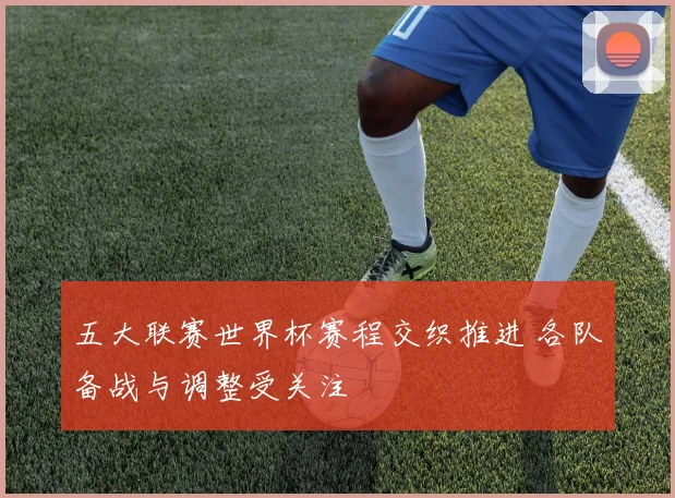 五大联赛世界杯赛程交织推进 各队备战与调整受关注