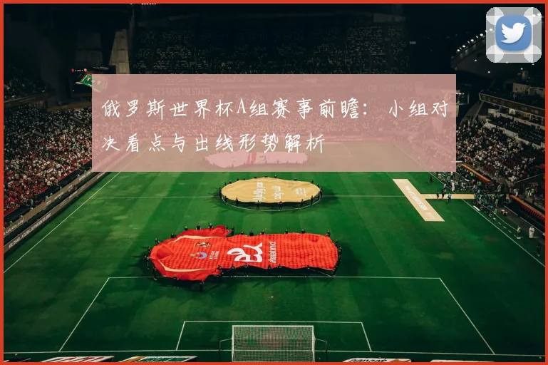 俄罗斯世界杯A组赛事前瞻：小组对决看点与出线形势解析