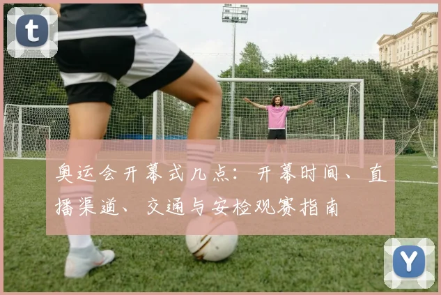 奥运会开幕式几点：开幕时间、直播渠道、交通与安检观赛指南