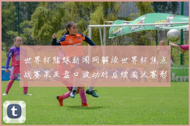 世界杯赌球新闻网解读世界杯焦点战赛果及盘口波动对后续淘汰赛形势影响