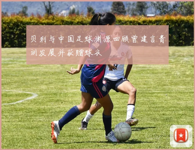 贝利与中国足球渊源回顾曾建言青训发展并获赠球衣