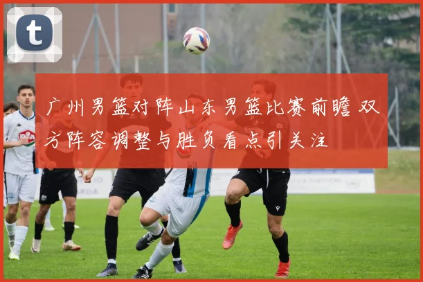 广州男篮对阵山东男篮比赛前瞻 双方阵容调整与胜负看点引关注