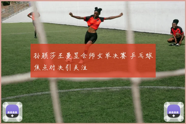 孙颖莎王曼昱会师女单决赛 乒乓球焦点对决引关注