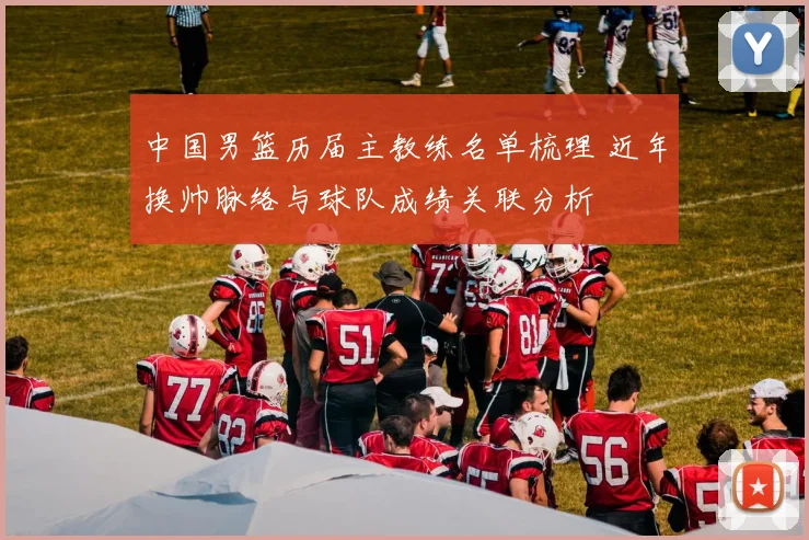 中国男篮历届主教练名单梳理 近年换帅脉络与球队成绩关联分析