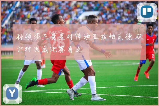 孙颖莎王曼昱对阵迪亚兹帕瓦德 双打对决成比赛看点