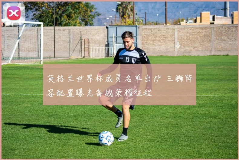 英格兰世界杯成员名单出炉 三狮阵容配置曝光备战荣耀征程