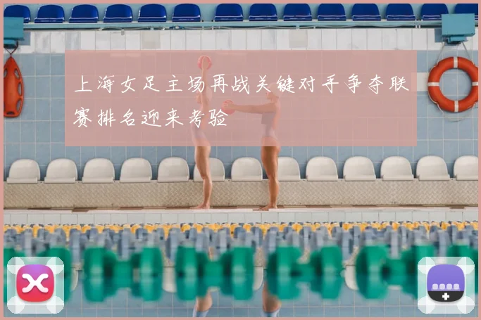 上海女足主场再战关键对手争夺联赛排名迎来考验