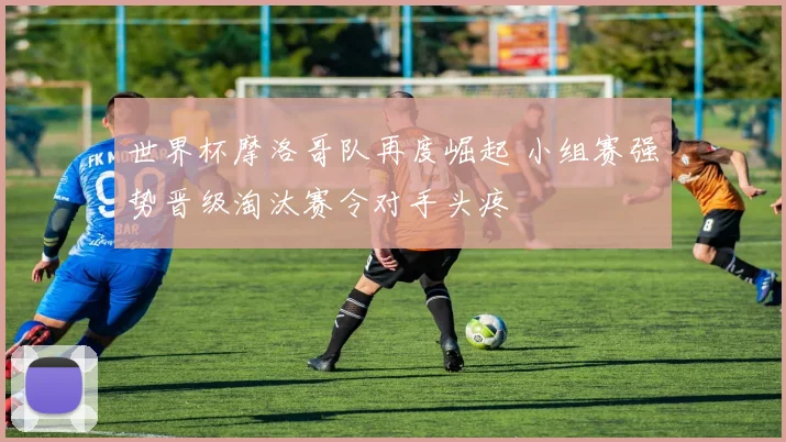 世界杯摩洛哥队再度崛起 小组赛强势晋级淘汰赛令对手头疼