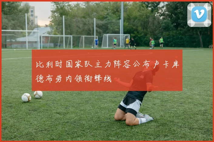 比利时国家队主力阵容公布卢卡库德布劳内领衔锋线