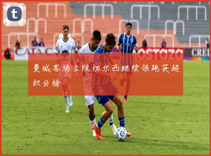 曼城客场击败切尔西继续领跑英超积分榜