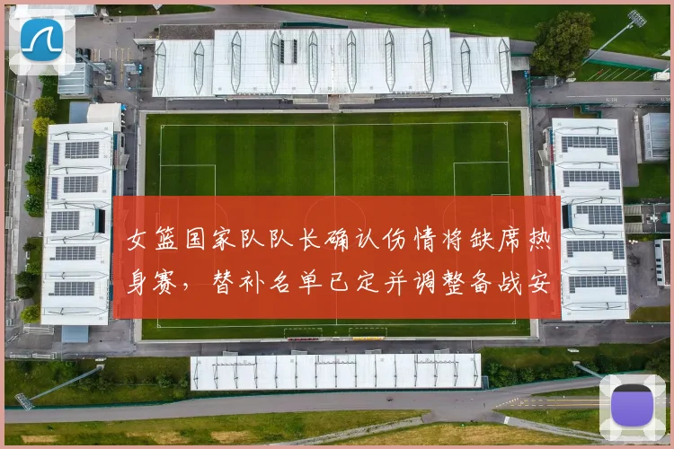 女篮国家队队长确认伤情将缺席热身赛，替补名单已定并调整备战安排