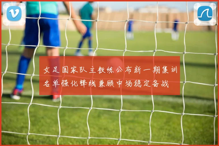 女足国家队主教练公布新一期集训名单强化锋线兼顾中场稳定备战