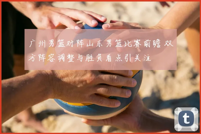 广州男篮对阵山东男篮比赛前瞻 双方阵容调整与胜负看点引关注