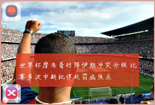 世界杯摩洛哥对阵伊朗冲突升级 比赛多次中断纪律处罚成焦点