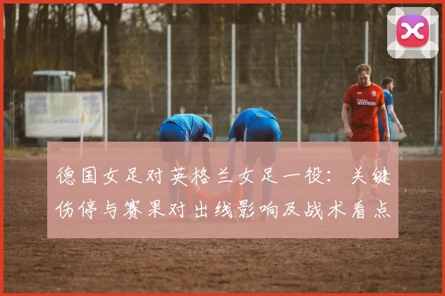 德国女足对英格兰女足一役：关键伤停与赛果对出线影响及战术看点解读