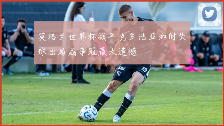 英格兰世界杯战平克罗地亚加时失球出局成争冠最大遗憾