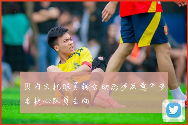 贝内文托球员转会动态涉及意甲多名核心队员去向