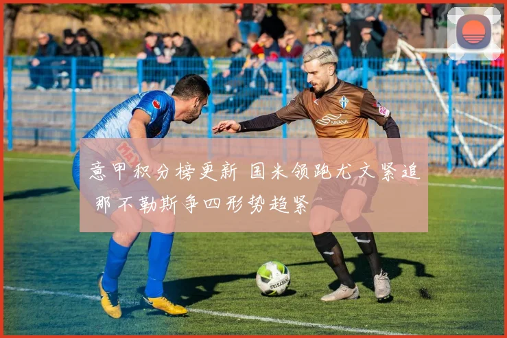 意甲积分榜更新 国米领跑尤文紧追 那不勒斯争四形势趋紧