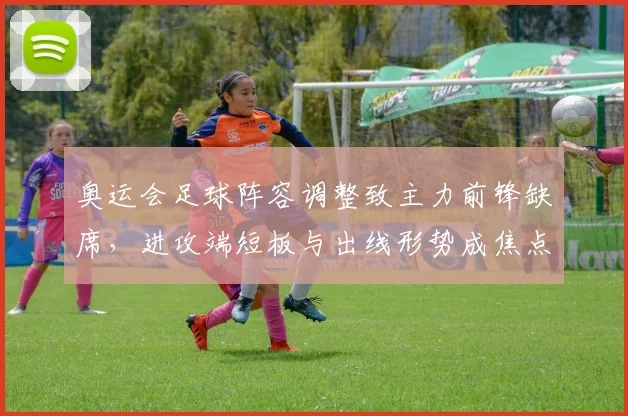 奥运会足球阵容调整致主力前锋缺席，进攻端短板与出线形势成焦点