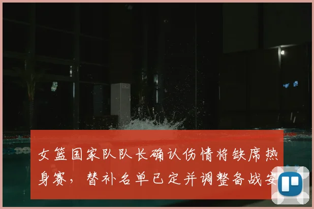 女篮国家队队长确认伤情将缺席热身赛，替补名单已定并调整备战安排