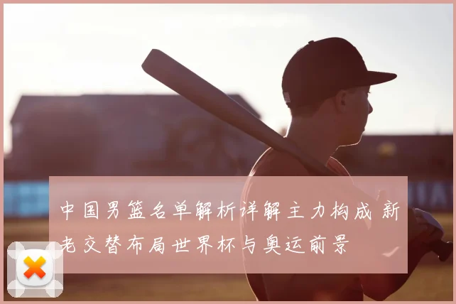 中国男篮名单解析详解主力构成 新老交替布局世界杯与奥运前景