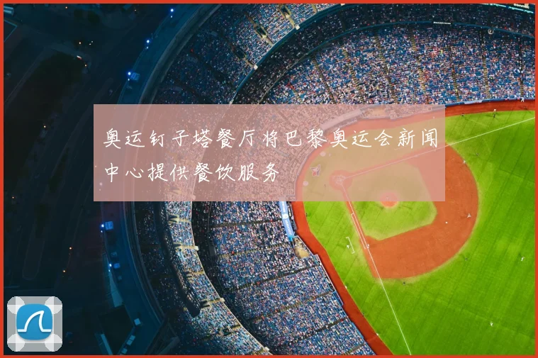 奥运钉子塔餐厅将巴黎奥运会新闻中心提供餐饮服务