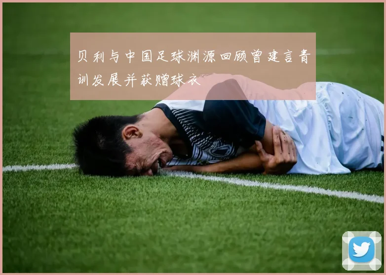 贝利与中国足球渊源回顾曾建言青训发展并获赠球衣