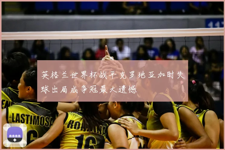 英格兰世界杯战平克罗地亚加时失球出局成争冠最大遗憾