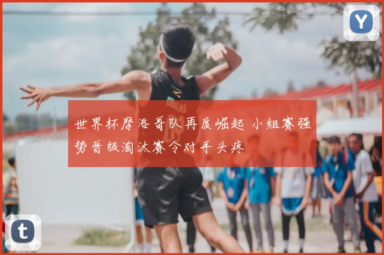 世界杯摩洛哥队再度崛起 小组赛强势晋级淘汰赛令对手头疼