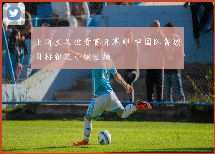 上海女足世青赛开赛即 中国队备战目标锁定小组出线