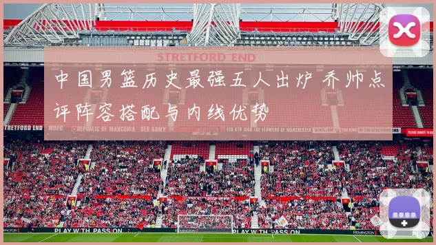 中国男篮历史最强五人出炉 乔帅点评阵容搭配与内线优势