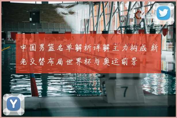 中国男篮名单解析详解主力构成 新老交替布局世界杯与奥运前景