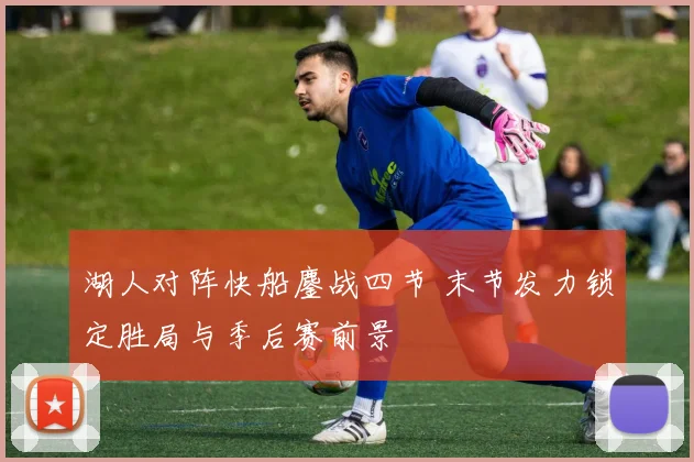 湖人对阵快船鏖战四节 末节发力锁定胜局与季后赛前景