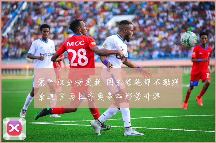 意甲积分榜更新 国米领跑那不勒斯紧追 罗马拉齐奥争四形势升温