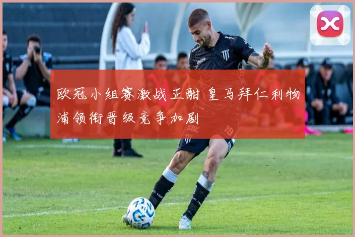 欧冠小组赛激战正酣 皇马拜仁利物浦领衔晋级竞争加剧