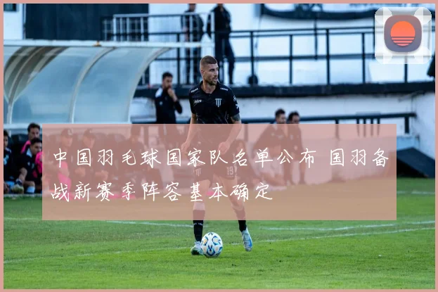 中国羽毛球国家队名单公布 国羽备战新赛季阵容基本确定